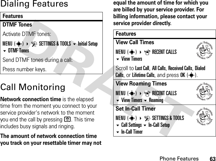 63Phone FeaturesDialing FeaturesCall MonitoringNetwork connection time is the elapsed time from the moment you connect to your service provider&apos;s network to the moment you end the call by pressing O. This time includes busy signals and ringing.The amount of network connection time you track on your resettable timer may not equal the amount of time for which you are billed by your service provider. For billing information, please contact your service provider directly.FeaturesDTMF Tones Activate DTMF tones:MENU(s) DSETTINGS &amp; TOOLS Initial Setup DTMF TonesSend DTMF tones during a call:Press number keys.FeaturesView Call TimesMENU(s) ARECENT CALLSView TimersScroll to Last Call, All Calls, Received Calls, Dialed Calls, or Lifetime Calls, and press OK(s).View Roaming TimesMENU(s) ARECENT CALLSView TimersRoamingSet In-Call TimerMENU(s) DSETTINGS &amp; TOOLSCall SettingsIn-Call Setup In-Call Timer032380o032380o032380o