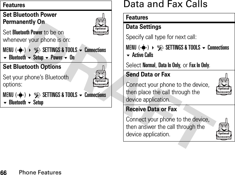 66Phone FeaturesData and Fax CallsSet Bluetooth Power Permanently OnSet Bluetooth Power to be on whenever your phone is on:MENU(s) DSETTINGS &amp; TOOLS Connections Bluetooth Setup Power OnSet Bluetooth OptionsSet your phone’s Bluetooth options:MENU(s) DSETTINGS &amp; TOOLS Connections Bluetooth SetupFeaturesFeaturesData SettingsSpecify call type for next call:MENU(s) DSETTINGS &amp; TOOLS Connections Active CallsSelect Normal, Data In Only, or Fax In Only.Send Data or Fax Connect your phone to the device, then place the call through the device application.Receive Data or Fax Connect your phone to the device, then answer the call through the device application.