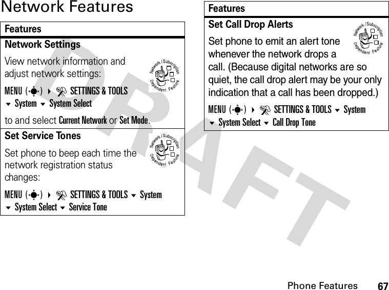 67Phone FeaturesNetwork FeaturesFeaturesNetwork Settings View network information and adjust network settings:MENU(s) DSETTINGS &amp; TOOLSSystemSystem Selectto and select Current Network or Set Mode.Set Service TonesSet phone to beep each time the network registration status changes:MENU(s) DSETTINGS &amp; TOOLS System System Select Service Tone032380o032380oSet Call Drop AlertsSet phone to emit an alert tone whenever the network drops a call. (Because digital networks are so quiet, the call drop alert may be your only indication that a call has been dropped.)MENU(s) DSETTINGS &amp; TOOLS System System Select Call Drop ToneFeatures032380o