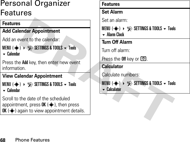 68Phone FeaturesPersonal Organizer FeaturesFeaturesAdd Calendar Appointment Add an event to the calendar:MENU(s) DSETTINGS &amp; TOOLS Tools CalendarPress the Add key, then enter new event information.View Calendar Appointment MENU(s) DSETTINGS &amp; TOOLS Tools  CalendarScroll to the date of the scheduled appointment, press OK(s), then press OK(s) again to view appointment details.Set Alarm Set an alarm:MENU(s) DSETTINGS &amp; TOOLS Tools Alarm ClockTu r n  O f f  A l a r m Turn off alarm:Press the Off key or O.Calculator Calculate numbers:MENU(s) DSETTINGS &amp; TOOLS Tools CalculatorFeatures