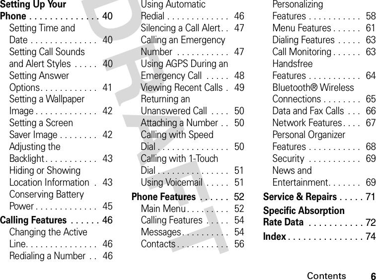 6ContentsDRAFT Setting Up Your Phone . . . . . . . . . . . . . . 40Setting Time and Date . . . . . . . . . . . . . .   40Setting Call Sounds and Alert Styles  . . . . .   40Setting Answer Options. . . . . . . . . . . .   41Setting a Wallpaper Image . . . . . . . . . . . . .   42Setting a Screen Saver Image . . . . . . . .   42Adjusting the Backlight . . . . . . . . . . .   43Hiding or Showing Location Information  .   43Conserving Battery Power . . . . . . . . . . . . .   45Calling Features . . . . . . 46Changing the Active Line. . . . . . . . . . . . . . .   46Redialing a Number  . .   46Using Automatic Redial . . . . . . . . . . . . .   46Silencing a Call Alert . .   47Calling an Emergency Number  . . . . . . . . . . .  47Using AGPS During an Emergency Call  . . . . .   48Viewing Recent Calls .   49Returning an Unanswered Call  . . . .   50Attaching a Number . .   50Calling with Speed Dial . . . . . . . . . . . . . . .   50Calling with 1-Touch Dial . . . . . . . . . . . . . . .   51Using Voicemail  . . . . .  51Phone Features . . . . . .  52Main Menu. . . . . . . . .   52Calling Features  . . . . .   54Messages. . . . . . . . . .  54Contacts . . . . . . . . . . .   56Personalizing Features . . . . . . . . . . .   58Menu Features . . . . . .  61Dialing Features . . . . .   63Call Monitoring . . . . . .   63Handsfree Features . . . . . . . . . . .   64Bluetooth® Wireless Connections . . . . . . . .  65Data and Fax Calls  . . .   66Network Features . . . .   67Personal Organizer Features . . . . . . . . . . .   68Security  . . . . . . . . . . .   69News and Entertainment. . . . . . .  69Service &amp; Repairs . . . . . 71Specific Absorption Rate Data . . . . . . . . . . . 72Index. . . . . . . . . . . . . . . 74