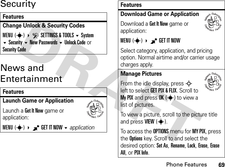 69Phone FeaturesSecurityNews and EntertainmentFeaturesChange Unlock &amp; Security CodesMENU(s) DSETTINGS &amp; TOOLS SystemSecurityNew Passwords Unlock Code or Security CodeFeaturesLaunch Game or ApplicationLaunch a Get It Now game or application:MENU(s) BGET IT NOW application032380oDownload Game or ApplicationDownload a Get It Now game or application:MENU(s) BGET IT NOW Select category, application, and pricing option. Normal airtime and/or carrier usage charges apply.Manage Pictures From the idle display, press S left to select GET PIX &amp; FLIX. Scroll to My PIX and press OK(s) to view a list of pictures.To view a picture, scroll to the picture title and press VIEW(s).To access the OPTIONS menu for MY PIX, press the Options key. Scroll to and select the desired option: Set As, Rename, Lock, Erase, Erase All, or PIX Info.Features032380o032380o