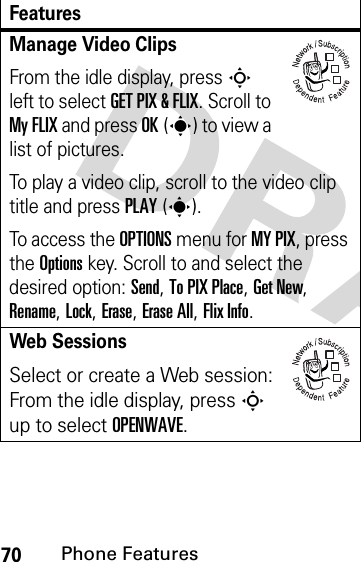 70Phone FeaturesManage Video ClipsFrom the idle display, press S left to select GET PIX &amp; FLIX. Scroll to My FLIX and press OK(s) to view a list of pictures.To play a video clip, scroll to the video clip title and press PLAY(s).To access the OPTIONS menu for MY PIX, press the Options key. Scroll to and select the desired option: Send, To PIX Place, Get New, Rename, Lock, Erase, Erase All, Flix Info.Web SessionsSelect or create a Web session:From the idle display, press S up to select OPENWAVE.Features032380o032380o