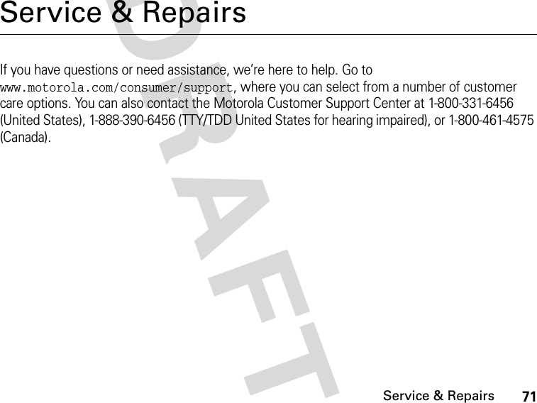 71Service &amp; RepairsDRAFTService &amp; RepairsIf you have questions or need assistance, we’re here to help. Go to www.motorola.com/consumer/support, where you can select from a number of customer care options. You can also contact the Motorola Customer Support Center at 1-800-331-6456 (United States), 1-888-390-6456 (TTY/TDD United States for hearing impaired), or 1-800-461-4575 (Canada).