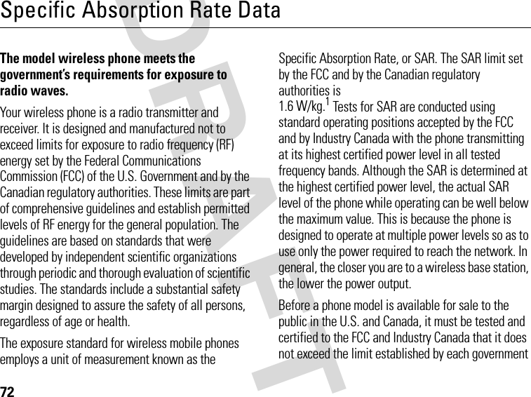 72DRAFTSpecific Absorption Rate DataThe model wireless phone meets the government’s requirements for exposure to radio waves. Your wireless phone is a radio transmitter and receiver. It is designed and manufactured not to exceed limits for exposure to radio frequency (RF) energy set by the Federal Communications Commission (FCC) of the U.S. Government and by the Canadian regulatory authorities. These limits are part of comprehensive guidelines and establish permitted levels of RF energy for the general population. The guidelines are based on standards that were developed by independent scientific organizations through periodic and thorough evaluation of scientific studies. The standards include a substantial safety margin designed to assure the safety of all persons, regardless of age or health.The exposure standard for wireless mobile phones employs a unit of measurement known as the Specific Absorption Rate, or SAR. The SAR limit set by the FCC and by the Canadian regulatory authorities is 1.6 W/kg.1 Tests for SAR are conducted using standard operating positions accepted by the FCC and by Industry Canada with the phone transmitting at its highest certified power level in all tested frequency bands. Although the SAR is determined at the highest certified power level, the actual SAR level of the phone while operating can be well below the maximum value. This is because the phone is designed to operate at multiple power levels so as to use only the power required to reach the network. In general, the closer you are to a wireless base station, the lower the power output.Before a phone model is available for sale to the public in the U.S. and Canada, it must be tested and certified to the FCC and Industry Canada that it does not exceed the limit established by each government 