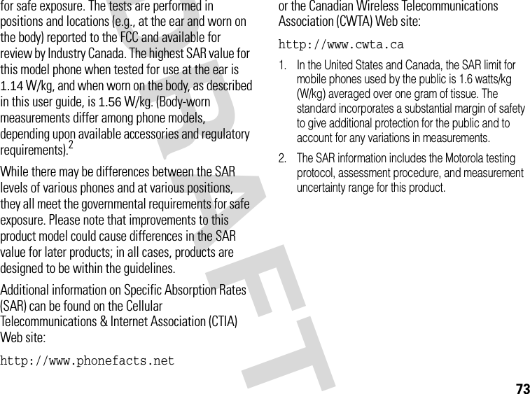 73DRAFTfor safe exposure. The tests are performed in positions and locations (e.g., at the ear and worn on the body) reported to the FCC and available for review by Industry Canada. The highest SAR value for this model phone when tested for use at the ear is 1.14 W/kg, and when worn on the body, as described in this user guide, is 1.56 W/kg. (Body-worn measurements differ among phone models, depending upon available accessories and regulatory requirements).2While there may be differences between the SAR levels of various phones and at various positions, they all meet the governmental requirements for safe exposure. Please note that improvements to this product model could cause differences in the SAR value for later products; in all cases, products are designed to be within the guidelines.Additional information on Specific Absorption Rates (SAR) can be found on the Cellular Telecommunications &amp; Internet Association (CTIA) Web site:http://www.phonefacts.net or the Canadian Wireless Telecommunications Association (CWTA) Web site:http://www.cwta.ca 1. In the United States and Canada, the SAR limit for mobile phones used by the public is 1.6 watts/kg (W/kg) averaged over one gram of tissue. The standard incorporates a substantial margin of safety to give additional protection for the public and to account for any variations in measurements.2. The SAR information includes the Motorola testing protocol, assessment procedure, and measurement uncertainty range for this product.