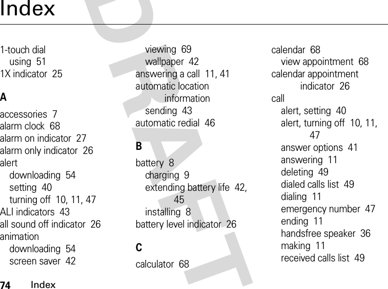 74IndexDRAFTIndex1-touch dialusing  511X indicator  25Aaccessories  7alarm clock  68alarm on indicator  27alarm only indicator  26alertdownloading  54setting  40turning off  10, 11, 47ALI indicators  43all sound off indicator  26animationdownloading  54screen saver  42viewing  69wallpaper  42answering a call  11, 41automatic location informationsending  43automatic redial  46Bbattery  8charging  9extending battery life  42, 45installing  8battery level indicator  26Ccalculator  68calendar  68view appointment  68calendar appointment indicator  26callalert, setting  40alert, turning off  10, 11, 47answer options  41answering  11deleting  49dialed calls list  49dialing  11emergency number  47ending  11handsfree speaker  36making  11received calls list  49