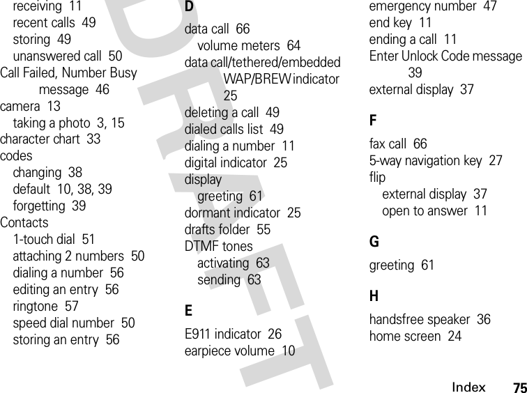 75IndexDRAFTreceiving  11recent calls  49storing  49unanswered call  50Call Failed, Number Busy message  46camera  13taking a photo  3, 15character chart  33codeschanging  38default  10, 38, 39forgetting  39Contacts1-touch dial  51attaching 2 numbers  50dialing a number  56editing an entry  56ringtone  57speed dial number  50storing an entry  56Ddata call  66volume meters  64data call/tethered/embedded WAP/BREW indicator  25deleting a call  49dialed calls list  49dialing a number  11digital indicator  25displaygreeting  61dormant indicator  25drafts folder  55DTMF tonesactivating  63sending  63EE911 indicator  26earpiece volume  10emergency number  47end key  11ending a call  11Enter Unlock Code message  39external display  37Ffax call  665-way navigation key  27flipexternal display  37open to answer  11Ggreeting  61Hhandsfree speaker  36home screen  24