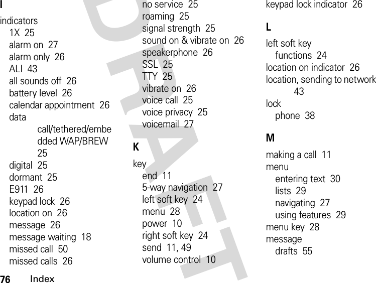 76IndexDRAFTIindicators1X  25alarm on  27alarm only  26ALI  43all sounds off  26battery level  26calendar appointment  26data call/tethered/embedded WAP/BREW  25digital  25dormant  25E911  26keypad lock  26location on  26message  26message waiting  18missed call  50missed calls  26no service  25roaming  25signal strength  25sound on &amp; vibrate on  26speakerphone  26SSL  25TTY  25vibrate on  26voice call  25voice privacy  25voicemail  27Kkeyend  115-way navigation  27left soft key  24menu  28power  10right soft key  24send  11, 49volume control  10keypad lock indicator  26Lleft soft keyfunctions  24location on indicator  26location, sending to network  43lockphone  38Mmaking a call  11menuentering text  30lists  29navigating  27using features  29menu key  28messagedrafts  55