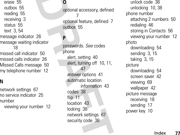 77IndexDRAFTerase  55outbox  55reading  55receiving  3status  55text  3, 54message indicator  26message waiting indicator  18missed call indicator  50missed calls indicator  26Missed Calls message  50my telephone number  12Nnetwork settings  67no service indicator  25numberviewing your number  12Ooptional accessory, defined  7optional feature, defined  7outbox  55Ppasswords. See codesphonealert, setting  40alert, turning off  10, 11, 47answer options  41automatic location information  43codes  38flip  11location  43locking  38network settings  67security code  38unlock code  38unlocking  10, 38phone numberattaching 2 numbers  50redialing  46storing in Contacts  56viewing your number  12photodownloading  54sending  3, 15taking  3, 15picturedownloading  54screen saver  42viewing  69wallpaper  42picture messagereceiving  18sending  17power key  10