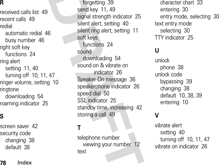 78IndexDRAFTRreceived calls list  49recent calls  49redialautomatic redial  46busy number  46right soft keyfunctions  24ring alertsetting  11, 40turning off  10, 11, 47ringer volume, setting  10ringtonedownloading  54roaming indicator  25Sscreen saver  42security codechanging  38default  38forgetting  39send key  11, 49signal strength indicator  25silent alert, setting  40silent ring alert, setting  11soft keysfunctions  24sounddownloading  54sound on &amp; vibrate on indicator  26Speaker On message  36speakerphone indicator  26speed dial  50SSL indicator  25standby time, increasing  42storing a call  49Ttelephone numberviewing your number  12textcharacter chart  33entering  30entry mode, selecting  30text entry modeselecting  30TTY indicator  25Uunlockphone  38unlock codebypassing  39changing  38default  10, 38, 39entering  10Vvibrate alertsetting  40turning off  10, 11, 47vibrate on indicator  26