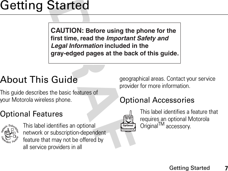 7Getting StartedDRAFGetting StartedAbout This GuideThis guide describes the basic features of your Motorola wireless phone.Optional FeaturesThis label identifies an optional network or subscription-dependent feature that may not be offered by all service providers in all geographical areas. Contact your service provider for more information.Optional AccessoriesThis label identifies a feature that requires an optional Motorola OriginalTM accessory.CAUTION: Before using the phone for thefirst time, read the Important Safety and Legal Information included in the gray-edged pages at the back of this guide.032259o032380o