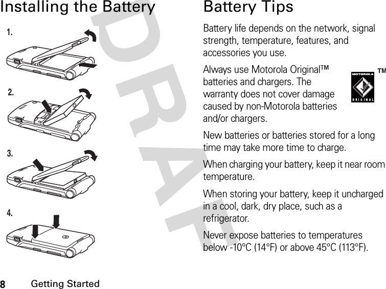 8Getting StartedDRAFInstalling the Battery Battery TipsBattery life depends on the network, signal strength, temperature, features, and accessories you use.Always use Motorola Original™ batteries and chargers. The warranty does not cover damage caused by non-Motorola batteries and/or chargers.New batteries or batteries stored for a long time may take more time to charge.When charging your battery, keep it near room temperature.When storing your battery, keep it uncharged in a cool, dark, dry place, such as a refrigerator.Never expose batteries to temperatures below -10°C (14°F) or above 45°C (113°F). 1.2.3.4.