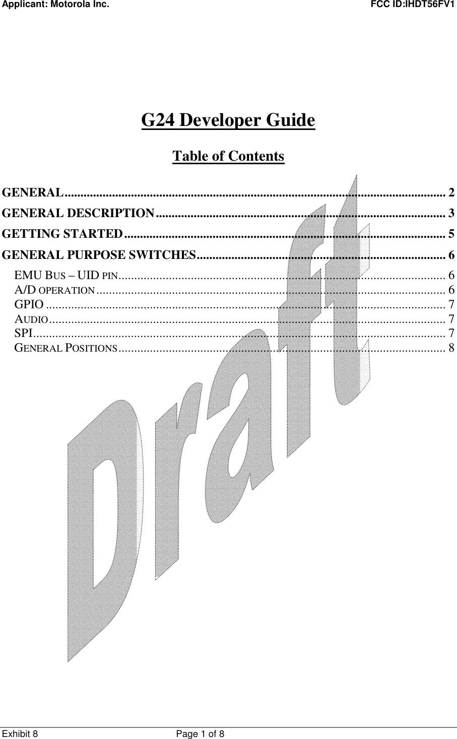 Applicant: Motorola Inc.    FCC ID:IHDT56FV1 Exhibit 8 Page 1 of 8          G24 Developer Guide  Table of Contents  GENERAL.........................................................................................................................2 GENERAL DESCRIPTION............................................................................................ 3 GETTING STARTED...................................................................................................... 5 GENERAL PURPOSE SWITCHES............................................................................... 6 EMU BUS – UID PIN........................................................................................................ 6 A/D OPERATION............................................................................................................... 6 GPIO ............................................................................................................................... 7 AUDIO.............................................................................................................................. 7 SPI................................................................................................................................... 7 GENERAL POSITIONS........................................................................................................ 8 