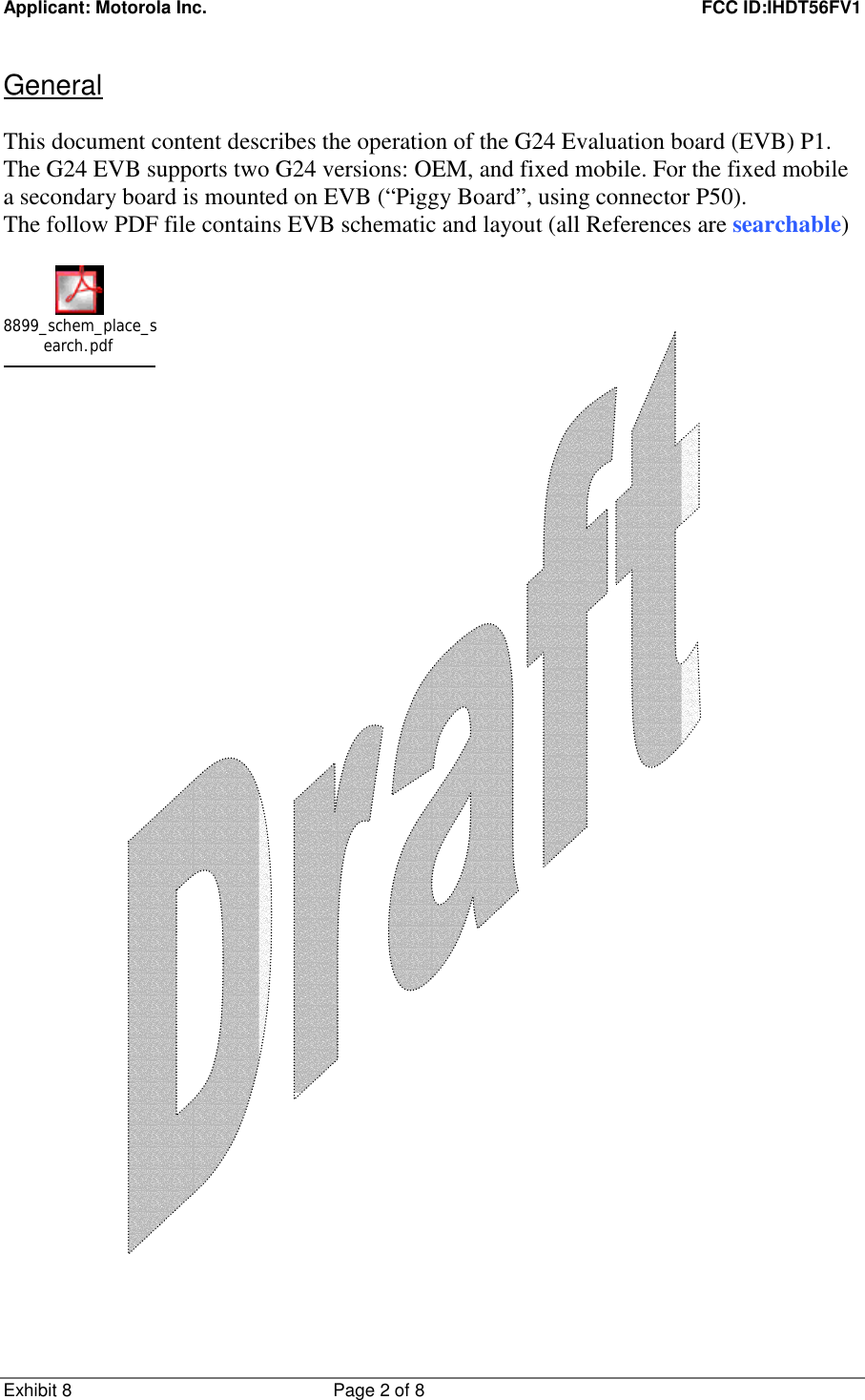 Applicant: Motorola Inc.    FCC ID:IHDT56FV1 Exhibit 8 Page 2 of 8     General  This document content describes the operation of the G24 Evaluation board (EVB) P1. The G24 EVB supports two G24 versions: OEM, and fixed mobile. For the fixed mobile a secondary board is mounted on EVB (“Piggy Board”, using connector P50). The follow PDF file contains EVB schematic and layout (all References are searchable)  8899_schem_place_search.pdf     