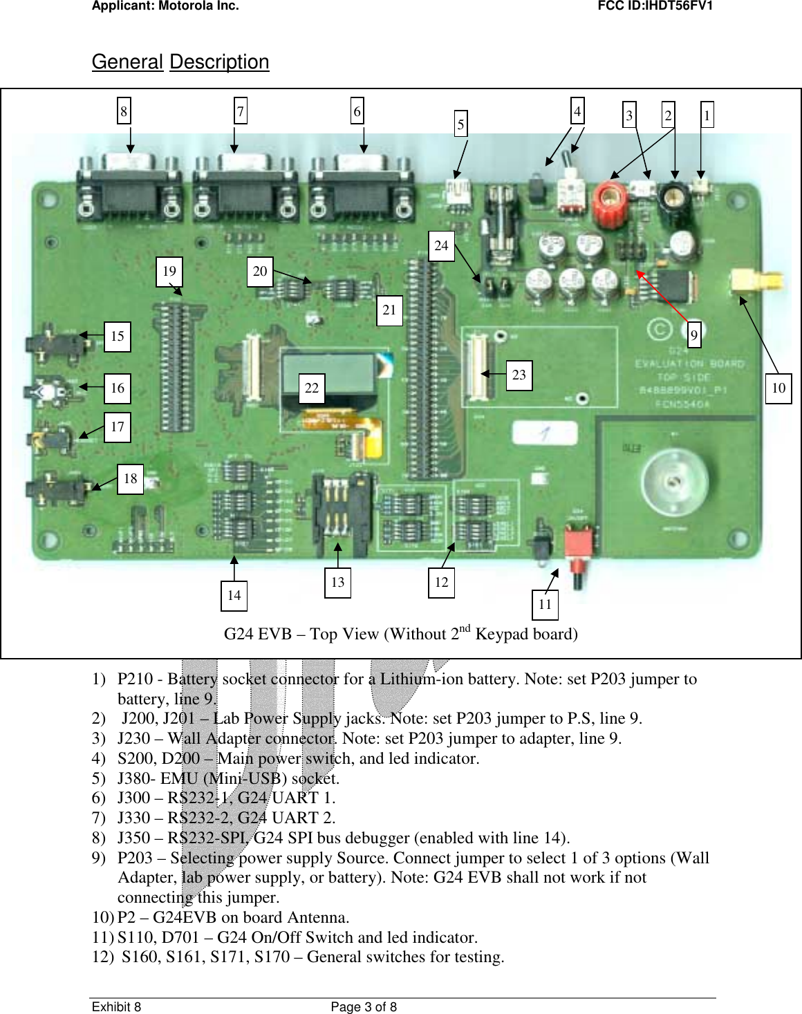 Applicant: Motorola Inc.    FCC ID:IHDT56FV1 Exhibit 8 Page 3 of 8     General Description                               1) P210 - Battery socket connector for a Lithium-ion battery. Note: set P203 jumper to battery, line 9. 2)  J200, J201 – Lab Power Supply jacks. Note: set P203 jumper to P.S, line 9. 3) J230 – Wall Adapter connector. Note: set P203 jumper to adapter, line 9. 4) S200, D200 – Main power switch, and led indicator. 5) J380- EMU (Mini-USB) socket. 6) J300 – RS232-1, G24 UART 1. 7) J330 – RS232-2, G24 UART 2. 8) J350 – RS232-SPI, G24 SPI bus debugger (enabled with line 14). 9) P203 – Selecting power supply Source. Connect jumper to select 1 of 3 options (Wall Adapter, lab power supply, or battery). Note: G24 EVB shall not work if not connecting this jumper. 10) P2 – G24EVB on board Antenna. 11) S110, D701 – G24 On/Off Switch and led indicator. 12)  S160, S161, S171, S170 – General switches for testing. 10 22    G24 EVB – Top View (Without 2nd Keypad board) 8 11 7  654  3  2 1919 21 18 17 16 15 13  12 10 20 14 23 24 22 