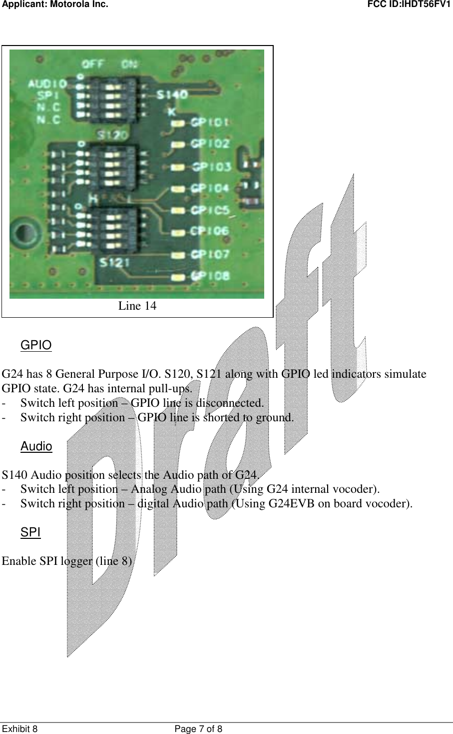 Applicant: Motorola Inc.    FCC ID:IHDT56FV1 Exhibit 8 Page 7 of 8                             GPIO  G24 has 8 General Purpose I/O. S120, S121 along with GPIO led indicators simulate GPIO state. G24 has internal pull-ups. - Switch left position – GPIO line is disconnected. - Switch right position – GPIO line is shorted to ground.  Audio  S140 Audio position selects the Audio path of G24. - Switch left position – Analog Audio path (Using G24 internal vocoder). - Switch right position – digital Audio path (Using G24EVB on board vocoder).  SPI  Enable SPI logger (line 8)   Line 14 