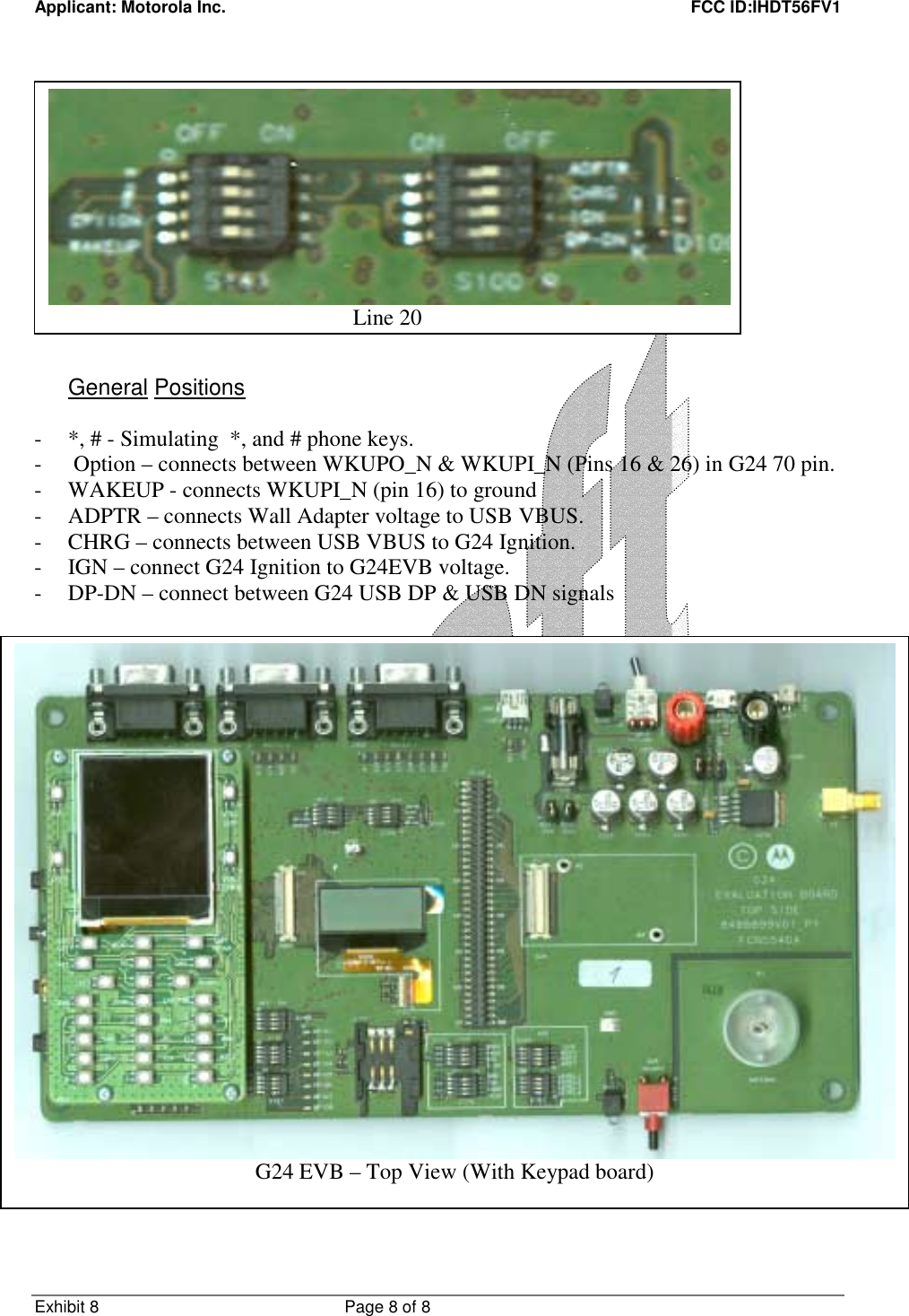 Applicant: Motorola Inc.    FCC ID:IHDT56FV1 Exhibit 8 Page 8 of 8                 General Positions  - *, # - Simulating  *, and # phone keys. -  Option – connects between WKUPO_N &amp; WKUPI_N (Pins 16 &amp; 26) in G24 70 pin. - WAKEUP - connects WKUPI_N (pin 16) to ground - ADPTR – connects Wall Adapter voltage to USB VBUS. - CHRG – connects between USB VBUS to G24 Ignition. - IGN – connect G24 Ignition to G24EVB voltage. - DP-DN – connect between G24 USB DP &amp; USB DN signals   Line 20G24 EVB – Top View (With Keypad board) 