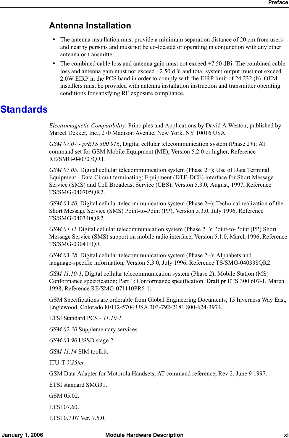  Preface January 1, 2006 Module Hardware Description xiAntenna Installation•The antenna installation must provide a minimum separation distance of 20 cm from users and nearby persons and must not be co-located or operating in conjunction with any other antenna or transmitter. •The combined cable loss and antenna gain must not exceed +7.50 dBi. The combined cable loss and antenna gain must not exceed +2.50 dBi and total system output must not exceed 2.0W EIRP in the PCS band in order to comply with the EIRP limit of 24.232 (b). OEM installers must be provided with antenna installation instruction and transmitter operating conditions for satisfying RF exposure compliance.StandardsElectromagnetic Compatibility: Principles and Applications by David A Weston, published by Marcel Dekker, Inc., 270 Madison Avenue, New York, NY 10016 USA. GSM 07.07 - prETS 300 916, Digital cellular telecommunication system (Phase 2+); AT command set for GSM Mobile Equipment (ME), Version 5.2.0 or higher, Reference RE/SMG-040707QR1.GSM 07.05, Digital cellular telecommunication system (Phase 2+); Use of Data Terminal Equipment - Data Circuit terminating; Equipment (DTE-DCE) interface for Short Message Service (SMS) and Cell Broadcast Service (CBS), Version 5.3.0, August, 1997, ReferenceTS/SMG-040705QR2.GSM 03.40, Digital cellular telecommunication system (Phase 2+); Technical realization of the Short Message Service (SMS) Point-to-Point (PP), Version 5.3.0, July 1996, Reference TS/SMG-040340QR2.GSM 04.11 Digital cellular telecommunication system (Phase 2+); Point-to-Point (PP) Short Message Service (SMS) support on mobile radio interface, Version 5.1.0, March 1996, Reference TS/SMG-030411QR.GSM 03.38, Digital cellular telecommunication system (Phase 2+); Alphabets and language-specific information, Version 5.3.0, July 1996, Reference TS/SMG-040338QR2.GSM 11.10-1, Digital cellular telecommunication system (Phase 2); Mobile Station (MS) Conformance specification; Part 1: Conformance specification. Draft pr ETS 300 607-1, March 1998, Reference RE/SMG-071110PR6-1.GSM Specifications are orderable from Global Engineering Documents, 15 Inverness Way East, Englewood, Colorado 80112-5704 USA 303-792-2181 800-624-3974.ETSI Standard PCS - 11.10-1.GSM 02.30 Supplementary services.GSM 03.90 USSD stage 2.GSM 11.14 SIM toolkit.ITU-T V. 2 5 t e rGSM Data Adapter for Motorola Handsets, AT command reference, Rev 2, June 9 1997. ETSI standard SMG31.GSM 05.02.ETSI 07.60.ETSI 0.7.07 Ver. 7.5.0.