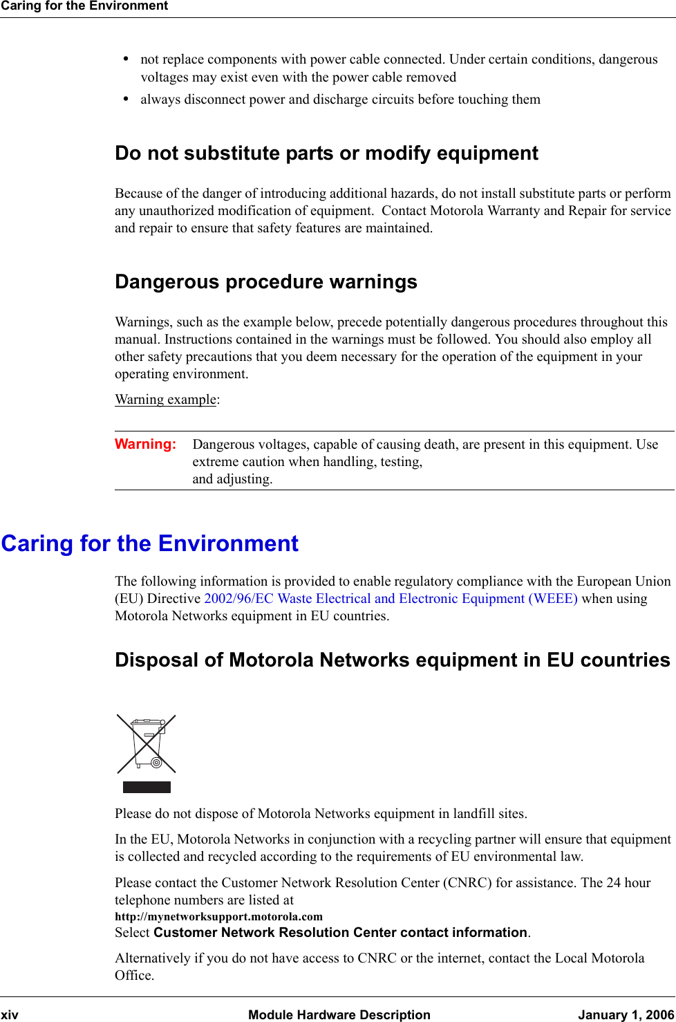 Caring for the Environmentxiv  Module Hardware Description January 1, 2006•not replace components with power cable connected. Under certain conditions, dangerous voltages may exist even with the power cable removed•always disconnect power and discharge circuits before touching themDo not substitute parts or modify equipmentBecause of the danger of introducing additional hazards, do not install substitute parts or perform any unauthorized modification of equipment.  Contact Motorola Warranty and Repair for service and repair to ensure that safety features are maintained.Dangerous procedure warningsWarnings, such as the example below, precede potentially dangerous procedures throughout this manual. Instructions contained in the warnings must be followed. You should also employ all other safety precautions that you deem necessary for the operation of the equipment in your operating environment.Warning example:Warning: Dangerous voltages, capable of causing death, are present in this equipment. Use extreme caution when handling, testing, and adjusting.Caring for the EnvironmentThe following information is provided to enable regulatory compliance with the European Union (EU) Directive 2002/96/EC Waste Electrical and Electronic Equipment (WEEE) when using Motorola Networks equipment in EU countries.Disposal of Motorola Networks equipment in EU countriesPlease do not dispose of Motorola Networks equipment in landfill sites.In the EU, Motorola Networks in conjunction with a recycling partner will ensure that equipment is collected and recycled according to the requirements of EU environmental law.Please contact the Customer Network Resolution Center (CNRC) for assistance. The 24 hour telephone numbers are listed at http://mynetworksupport.motorola.comSelect Customer Network Resolution Center contact information.Alternatively if you do not have access to CNRC or the internet, contact the Local Motorola Office.