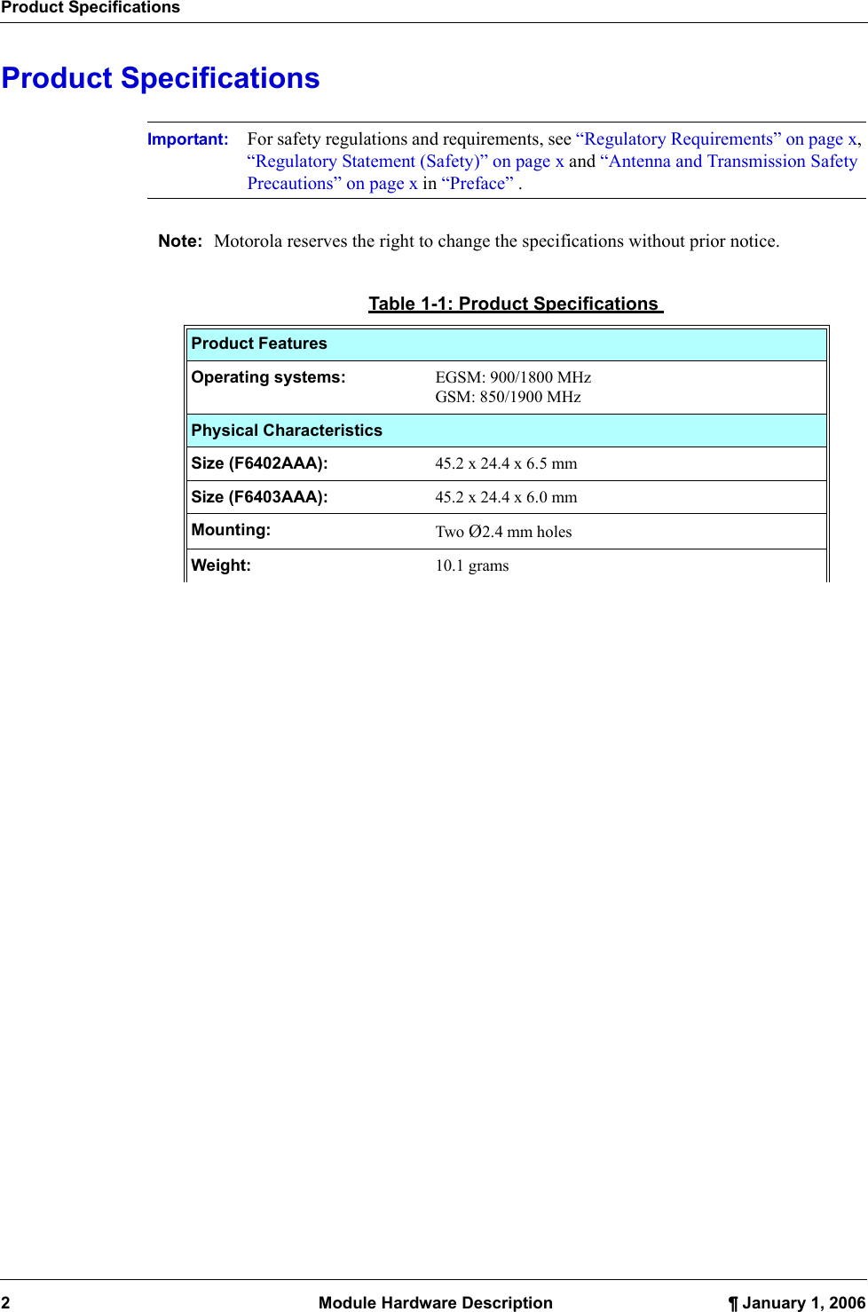 Product Specifications2  Module Hardware Description ¶ January 1, 2006Product SpecificationsImportant: For safety regulations and requirements, see “Regulatory Requirements” on page x, “Regulatory Statement (Safety)” on page x and “Antenna and Transmission Safety Precautions” on page x in “Preface” .Note: Motorola reserves the right to change the specifications without prior notice.Table 1-1: Product SpecificationsProduct FeaturesOperating systems: EGSM: 900/1800 MHzGSM: 850/1900 MHzPhysical CharacteristicsSize (F6402AAA):  45.2 x 24.4 x 6.5 mmSize (F6403AAA): 45.2 x 24.4 x 6.0 mmMounting:  Two Ø2.4 mm holesWeight:  10.1 grams