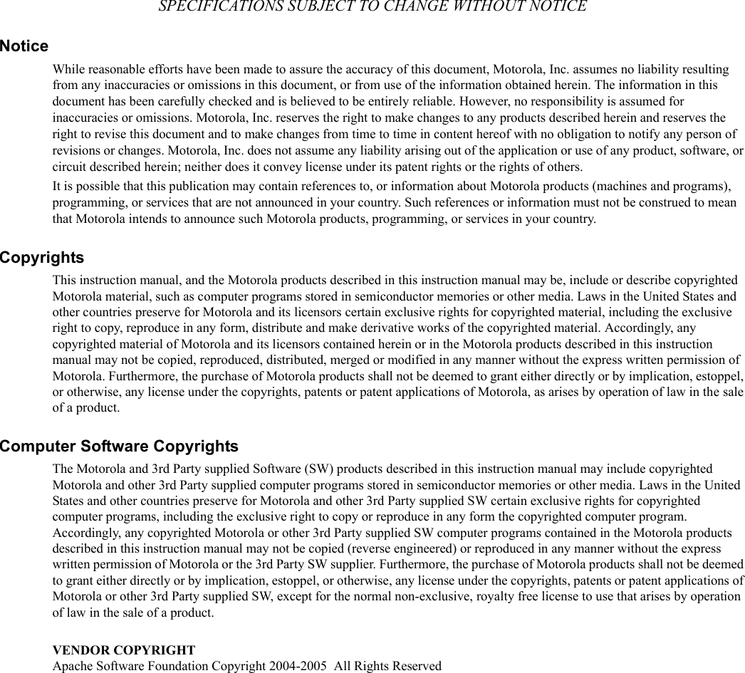 SPECIFICATIONS SUBJECT TO CHANGE WITHOUT NOTICENoticeWhile reasonable efforts have been made to assure the accuracy of this document, Motorola, Inc. assumes no liability resulting from any inaccuracies or omissions in this document, or from use of the information obtained herein. The information in this document has been carefully checked and is believed to be entirely reliable. However, no responsibility is assumed for inaccuracies or omissions. Motorola, Inc. reserves the right to make changes to any products described herein and reserves the right to revise this document and to make changes from time to time in content hereof with no obligation to notify any person of revisions or changes. Motorola, Inc. does not assume any liability arising out of the application or use of any product, software, or circuit described herein; neither does it convey license under its patent rights or the rights of others.It is possible that this publication may contain references to, or information about Motorola products (machines and programs), programming, or services that are not announced in your country. Such references or information must not be construed to mean that Motorola intends to announce such Motorola products, programming, or services in your country.CopyrightsThis instruction manual, and the Motorola products described in this instruction manual may be, include or describe copyrighted Motorola material, such as computer programs stored in semiconductor memories or other media. Laws in the United States and other countries preserve for Motorola and its licensors certain exclusive rights for copyrighted material, including the exclusive right to copy, reproduce in any form, distribute and make derivative works of the copyrighted material. Accordingly, any copyrighted material of Motorola and its licensors contained herein or in the Motorola products described in this instruction manual may not be copied, reproduced, distributed, merged or modified in any manner without the express written permission of Motorola. Furthermore, the purchase of Motorola products shall not be deemed to grant either directly or by implication, estoppel, or otherwise, any license under the copyrights, patents or patent applications of Motorola, as arises by operation of law in the sale of a product.Computer Software CopyrightsThe Motorola and 3rd Party supplied Software (SW) products described in this instruction manual may include copyrighted Motorola and other 3rd Party supplied computer programs stored in semiconductor memories or other media. Laws in the United States and other countries preserve for Motorola and other 3rd Party supplied SW certain exclusive rights for copyrighted computer programs, including the exclusive right to copy or reproduce in any form the copyrighted computer program. Accordingly, any copyrighted Motorola or other 3rd Party supplied SW computer programs contained in the Motorola products described in this instruction manual may not be copied (reverse engineered) or reproduced in any manner without the express written permission of Motorola or the 3rd Party SW supplier. Furthermore, the purchase of Motorola products shall not be deemed to grant either directly or by implication, estoppel, or otherwise, any license under the copyrights, patents or patent applications of Motorola or other 3rd Party supplied SW, except for the normal non-exclusive, royalty free license to use that arises by operation of law in the sale of a product. VENDOR COPYRIGHTApache Software Foundation Copyright 2004-2005  All Rights Reserved