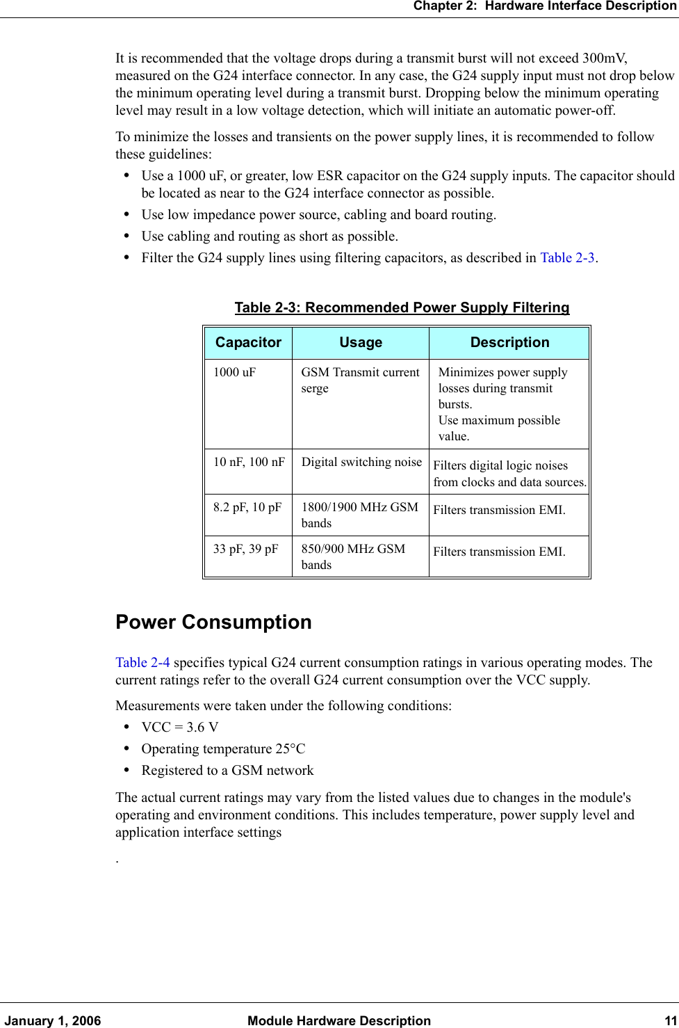 Chapter 2:  Hardware Interface Description January 1, 2006 Module Hardware Description 11It is recommended that the voltage drops during a transmit burst will not exceed 300mV, measured on the G24 interface connector. In any case, the G24 supply input must not drop below the minimum operating level during a transmit burst. Dropping below the minimum operating level may result in a low voltage detection, which will initiate an automatic power-off.To minimize the losses and transients on the power supply lines, it is recommended to follow these guidelines:•Use a 1000 uF, or greater, low ESR capacitor on the G24 supply inputs. The capacitor should be located as near to the G24 interface connector as possible.•Use low impedance power source, cabling and board routing.•Use cabling and routing as short as possible.•Filter the G24 supply lines using filtering capacitors, as described in Table 2-3.Power ConsumptionTable 2-4 specifies typical G24 current consumption ratings in various operating modes. The current ratings refer to the overall G24 current consumption over the VCC supply.Measurements were taken under the following conditions:•VCC = 3.6 V•Operating temperature 25°C•Registered to a GSM networkThe actual current ratings may vary from the listed values due to changes in the module&apos;s operating and environment conditions. This includes temperature, power supply level and application interface settings.Table 2-3: Recommended Power Supply FilteringCapacitor Usage Description1000 uF GSM Transmit current sergeMinimizes power supply losses during transmit bursts.Use maximum possible value.10 nF, 100 nF Digital switching noise Filters digital logic noises from clocks and data sources.8.2 pF, 10 pF 1800/1900 MHz GSM bands Filters transmission EMI.33 pF, 39 pF 850/900 MHz GSM bands Filters transmission EMI.