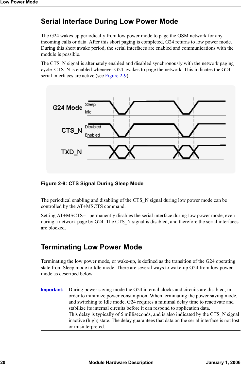 Low Power Mode20  Module Hardware Description January 1, 2006Serial Interface During Low Power ModeThe G24 wakes up periodically from low power mode to page the GSM network for any incoming calls or data. After this short paging is completed, G24 returns to low power mode. During this short awake period, the serial interfaces are enabled and communications with the module is possible.The CTS_N signal is alternately enabled and disabled synchronously with the network paging cycle. CTS_N is enabled whenever G24 awakes to page the network. This indicates the G24 serial interfaces are active (see Figure 2-9).Figure 2-9: CTS Signal During Sleep ModeThe periodical enabling and disabling of the CTS_N signal during low power mode can be controlled by the AT+MSCTS command.Setting AT+MSCTS=1 permanently disables the serial interface during low power mode, even during a network page by G24. The CTS_N signal is disabled, and therefore the serial interfaces are blocked.Terminating Low Power ModeTerminating the low power mode, or wake-up, is defined as the transition of the G24 operating state from Sleep mode to Idle mode. There are several ways to wake-up G24 from low power mode as described below.Important: During power saving mode the G24 internal clocks and circuits are disabled, in order to minimize power consumption. When terminating the power saving mode, and switching to Idle mode, G24 requires a minimal delay time to reactivate and stabilize its internal circuits before it can respond to application data.This delay is typically of 5 milliseconds, and is also indicated by the CTS_N signal inactive (high) state. The delay guarantees that data on the serial interface is not lost or misinterpreted.