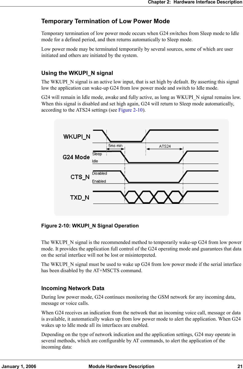 Chapter 2:  Hardware Interface Description January 1, 2006 Module Hardware Description 21Temporary Termination of Low Power ModeTemporary termination of low power mode occurs when G24 switches from Sleep mode to Idle mode for a defined period, and then returns automatically to Sleep mode.Low power mode may be terminated temporarily by several sources, some of which are user initiated and others are initiated by the system.Using the WKUPI_N signalThe WKUPI_N signal is an active low input, that is set high by default. By asserting this signal low the application can wake-up G24 from low power mode and switch to Idle mode.G24 will remain in Idle mode, awake and fully active, as long as WKUPI_N signal remains low. When this signal is disabled and set high again, G24 will return to Sleep mode automatically, according to the ATS24 settings (see Figure 2-10).Figure 2-10: WKUPI_N Signal OperationThe WKUPI_N signal is the recommended method to temporarily wake-up G24 from low power mode. It provides the application full control of the G24 operating mode and guarantees that data on the serial interface will not be lost or misinterpreted.The WKUPI_N signal must be used to wake up G24 from low power mode if the serial interface has been disabled by the AT+MSCTS command.Incoming Network DataDuring low power mode, G24 continues monitoring the GSM network for any incoming data, message or voice calls.When G24 receives an indication from the network that an incoming voice call, message or data is available, it automatically wakes up from low power mode to alert the application. When G24 wakes up to Idle mode all its interfaces are enabled.Depending on the type of network indication and the application settings, G24 may operate in several methods, which are configurable by AT commands, to alert the application of the incoming data: