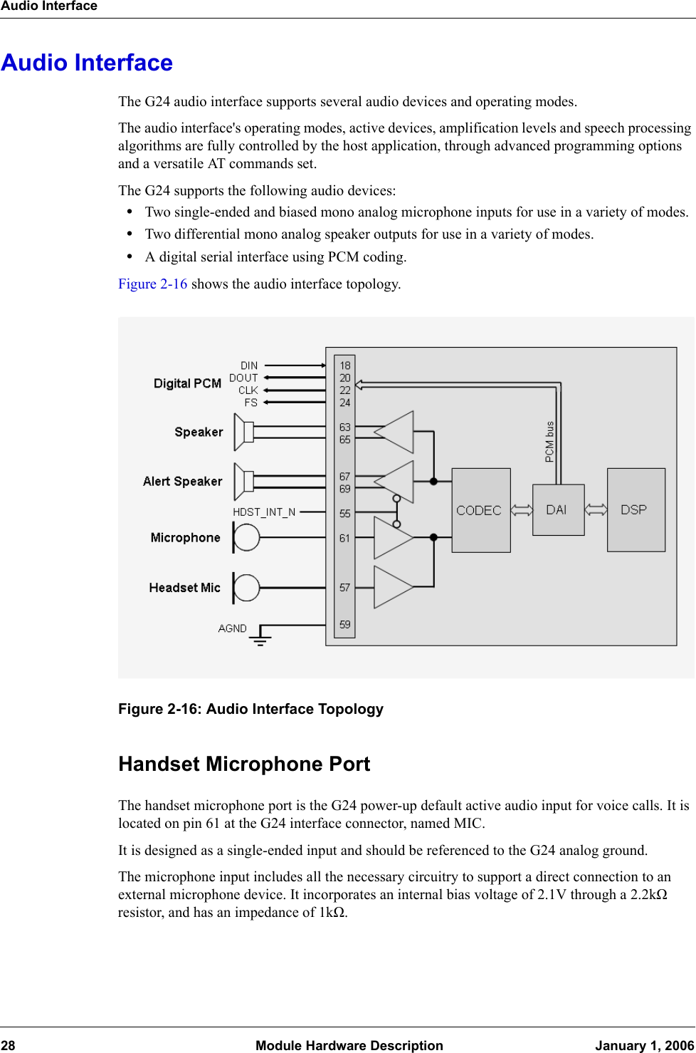 Audio Interface28  Module Hardware Description January 1, 2006Audio InterfaceThe G24 audio interface supports several audio devices and operating modes.The audio interface&apos;s operating modes, active devices, amplification levels and speech processing algorithms are fully controlled by the host application, through advanced programming options and a versatile AT commands set.The G24 supports the following audio devices:•Two single-ended and biased mono analog microphone inputs for use in a variety of modes.•Two differential mono analog speaker outputs for use in a variety of modes.•A digital serial interface using PCM coding.Figure 2-16 shows the audio interface topology.Figure 2-16: Audio Interface TopologyHandset Microphone PortThe handset microphone port is the G24 power-up default active audio input for voice calls. It is located on pin 61 at the G24 interface connector, named MIC.It is designed as a single-ended input and should be referenced to the G24 analog ground.The microphone input includes all the necessary circuitry to support a direct connection to an external microphone device. It incorporates an internal bias voltage of 2.1V through a 2.2kΩ resistor, and has an impedance of 1kΩ.