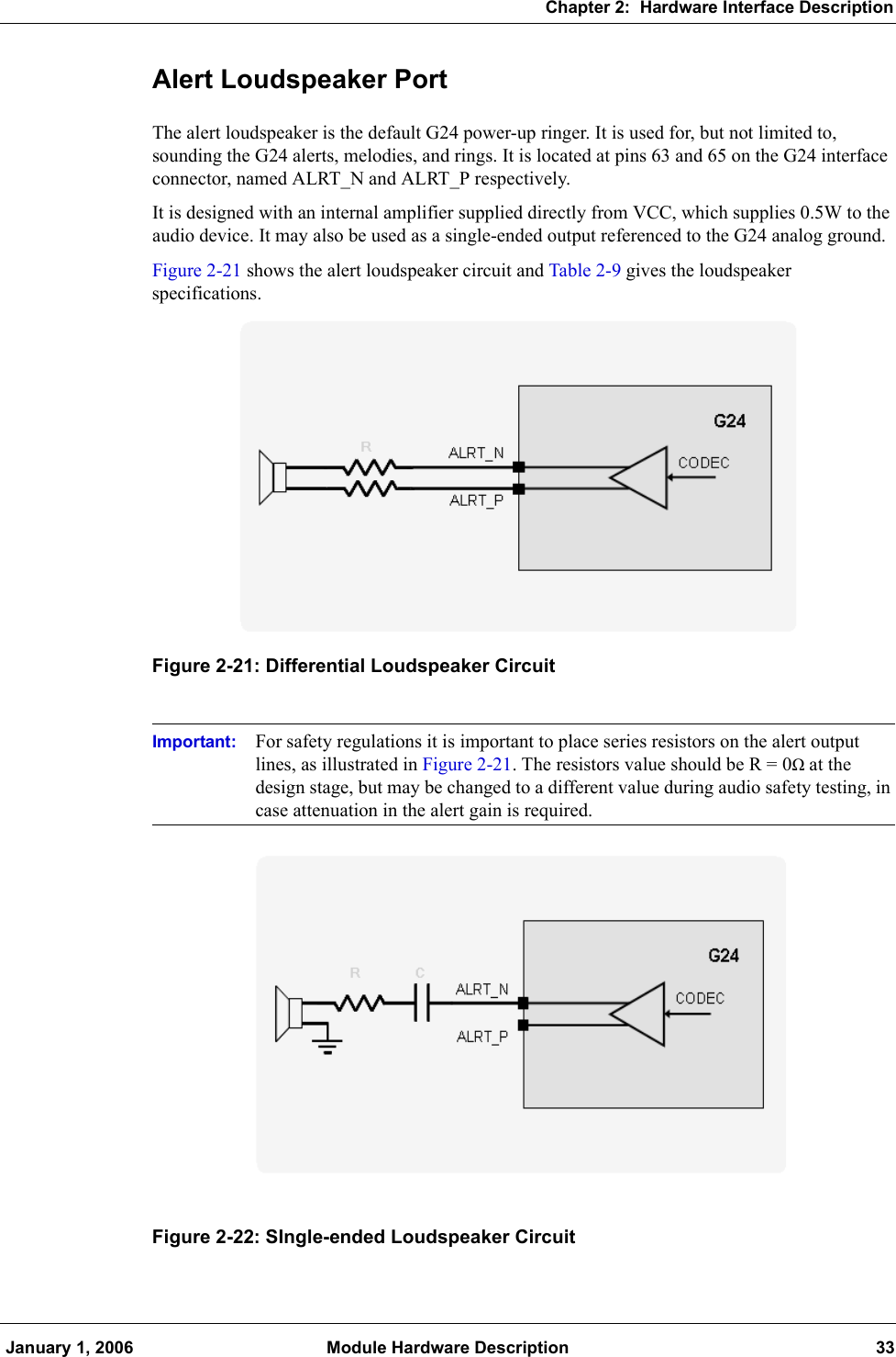 Chapter 2:  Hardware Interface Description January 1, 2006 Module Hardware Description 33Alert Loudspeaker PortThe alert loudspeaker is the default G24 power-up ringer. It is used for, but not limited to, sounding the G24 alerts, melodies, and rings. It is located at pins 63 and 65 on the G24 interface connector, named ALRT_N and ALRT_P respectively.It is designed with an internal amplifier supplied directly from VCC, which supplies 0.5W to the audio device. It may also be used as a single-ended output referenced to the G24 analog ground.Figure 2-21 shows the alert loudspeaker circuit and Table 2-9 gives the loudspeaker specifications.Figure 2-21: Differential Loudspeaker CircuitImportant: For safety regulations it is important to place series resistors on the alert output lines, as illustrated in Figure 2-21. The resistors value should be R = 0Ω at the design stage, but may be changed to a different value during audio safety testing, in case attenuation in the alert gain is required.Figure 2-22: SIngle-ended Loudspeaker Circuit