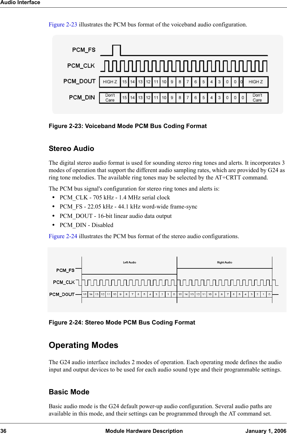 Audio Interface36  Module Hardware Description January 1, 2006Figure 2-23 illustrates the PCM bus format of the voiceband audio configuration.Figure 2-23: Voiceband Mode PCM Bus Coding FormatStereo AudioThe digital stereo audio format is used for sounding stereo ring tones and alerts. It incorporates 3 modes of operation that support the different audio sampling rates, which are provided by G24 as ring tone melodies. The available ring tones may be selected by the AT+CRTT command.The PCM bus signal&apos;s configuration for stereo ring tones and alerts is:•PCM_CLK - 705 kHz - 1.4 MHz serial clock•PCM_FS - 22.05 kHz - 44.1 kHz word-wide frame-sync•PCM_DOUT - 16-bit linear audio data output•PCM_DIN - DisabledFigure 2-24 illustrates the PCM bus format of the stereo audio configurations.Figure 2-24: Stereo Mode PCM Bus Coding FormatOperating ModesThe G24 audio interface includes 2 modes of operation. Each operating mode defines the audio input and output devices to be used for each audio sound type and their programmable settings.Basic ModeBasic audio mode is the G24 default power-up audio configuration. Several audio paths are available in this mode, and their settings can be programmed through the AT command set.