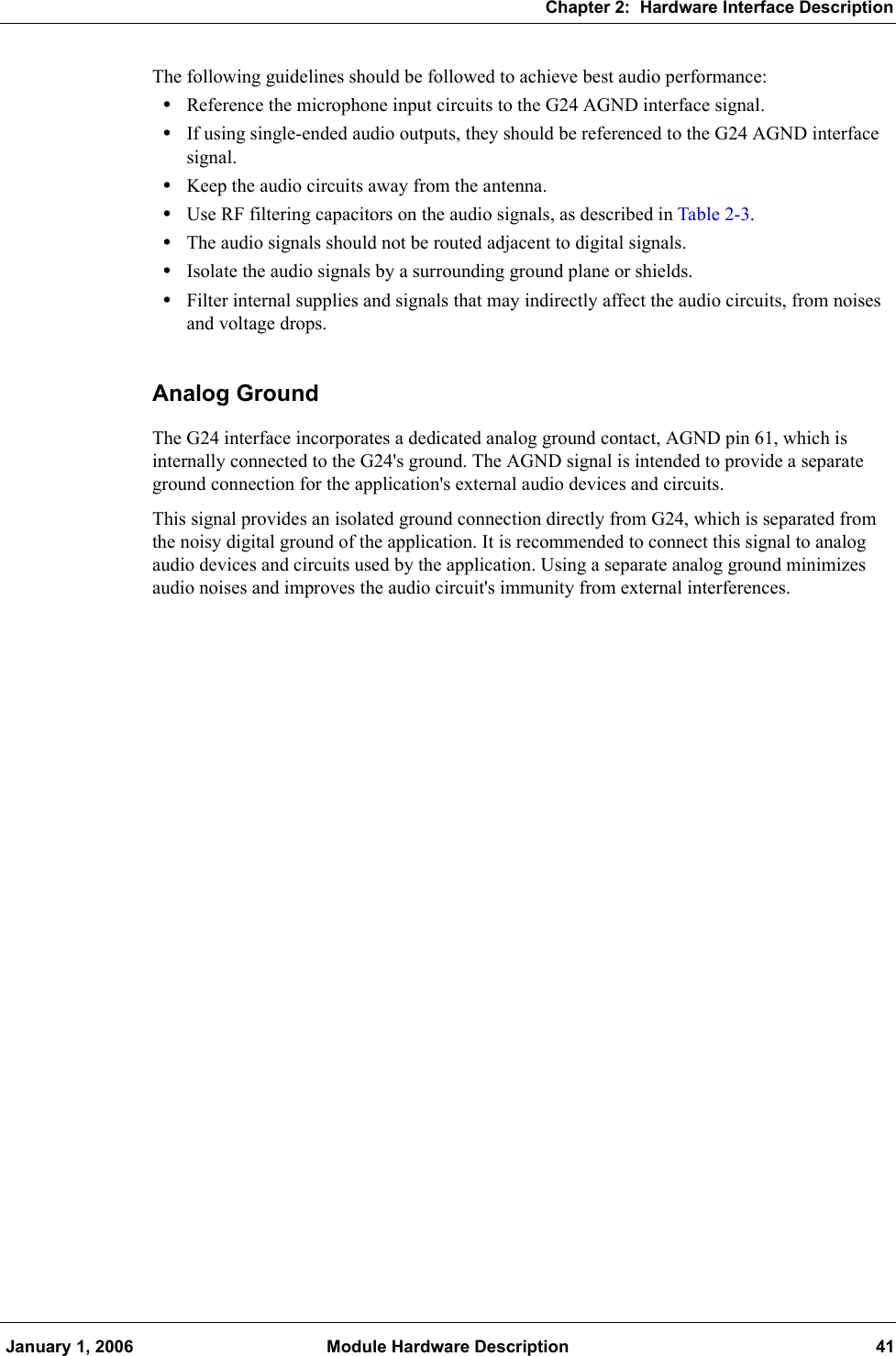 Chapter 2:  Hardware Interface Description January 1, 2006 Module Hardware Description 41The following guidelines should be followed to achieve best audio performance:•Reference the microphone input circuits to the G24 AGND interface signal.•If using single-ended audio outputs, they should be referenced to the G24 AGND interface signal.•Keep the audio circuits away from the antenna.•Use RF filtering capacitors on the audio signals, as described in Table 2-3.•The audio signals should not be routed adjacent to digital signals.•Isolate the audio signals by a surrounding ground plane or shields.•Filter internal supplies and signals that may indirectly affect the audio circuits, from noises and voltage drops.Analog GroundThe G24 interface incorporates a dedicated analog ground contact, AGND pin 61, which is internally connected to the G24&apos;s ground. The AGND signal is intended to provide a separate ground connection for the application&apos;s external audio devices and circuits.This signal provides an isolated ground connection directly from G24, which is separated from the noisy digital ground of the application. It is recommended to connect this signal to analog audio devices and circuits used by the application. Using a separate analog ground minimizes audio noises and improves the audio circuit&apos;s immunity from external interferences.