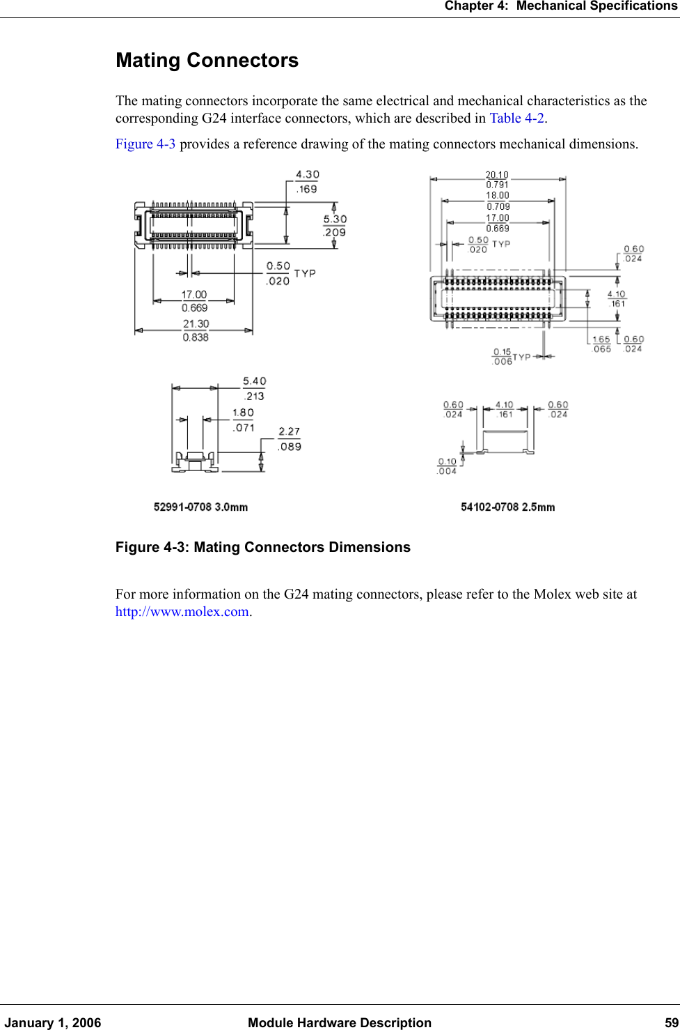 Chapter 4:  Mechanical Specifications January 1, 2006 Module Hardware Description 59Mating ConnectorsThe mating connectors incorporate the same electrical and mechanical characteristics as the corresponding G24 interface connectors, which are described in Table 4-2.Figure 4-3 provides a reference drawing of the mating connectors mechanical dimensions.Figure 4-3: Mating Connectors DimensionsFor more information on the G24 mating connectors, please refer to the Molex web site at http://www.molex.com.