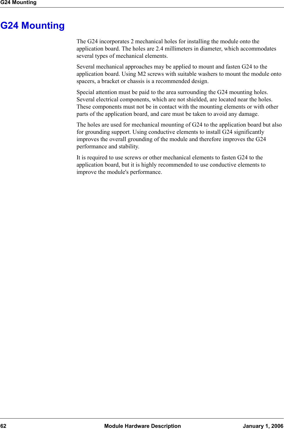G24 Mounting62  Module Hardware Description January 1, 2006G24 MountingThe G24 incorporates 2 mechanical holes for installing the module onto the application board. The holes are 2.4 millimeters in diameter, which accommodates several types of mechanical elements.Several mechanical approaches may be applied to mount and fasten G24 to the application board. Using M2 screws with suitable washers to mount the module onto spacers, a bracket or chassis is a recommended design.Special attention must be paid to the area surrounding the G24 mounting holes. Several electrical components, which are not shielded, are located near the holes. These components must not be in contact with the mounting elements or with other parts of the application board, and care must be taken to avoid any damage.The holes are used for mechanical mounting of G24 to the application board but also for grounding support. Using conductive elements to install G24 significantly improves the overall grounding of the module and therefore improves the G24 performance and stability.It is required to use screws or other mechanical elements to fasten G24 to the application board, but it is highly recommended to use conductive elements to improve the module&apos;s performance.