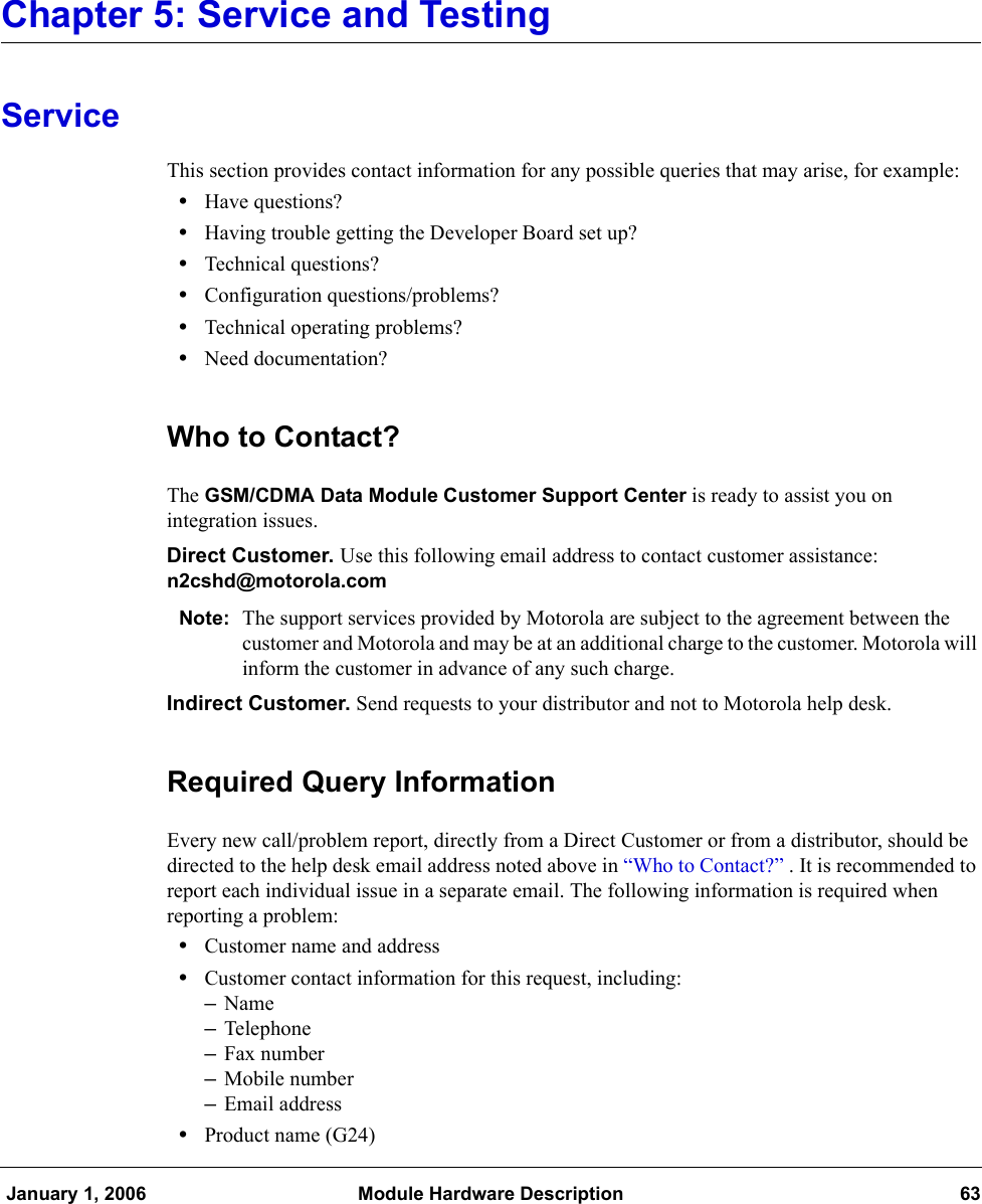  January 1, 2006 Module Hardware Description 63Chapter 5: Service and TestingServiceThis section provides contact information for any possible queries that may arise, for example:•Have questions?•Having trouble getting the Developer Board set up?•Technical questions?•Configuration questions/problems?•Technical operating problems?•Need documentation?Who to Contact?The GSM/CDMA Data Module Customer Support Center is ready to assist you on integration issues.Direct Customer. Use this following email address to contact customer assistance: n2cshd@motorola.comNote: The support services provided by Motorola are subject to the agreement between the customer and Motorola and may be at an additional charge to the customer. Motorola will inform the customer in advance of any such charge.Indirect Customer. Send requests to your distributor and not to Motorola help desk.Required Query InformationEvery new call/problem report, directly from a Direct Customer or from a distributor, should be directed to the help desk email address noted above in “Who to Contact?” . It is recommended to report each individual issue in a separate email. The following information is required when reporting a problem:•Customer name and address•Customer contact information for this request, including:–Name–Telephone–Fax number–Mobile number–Email address•Product name (G24)