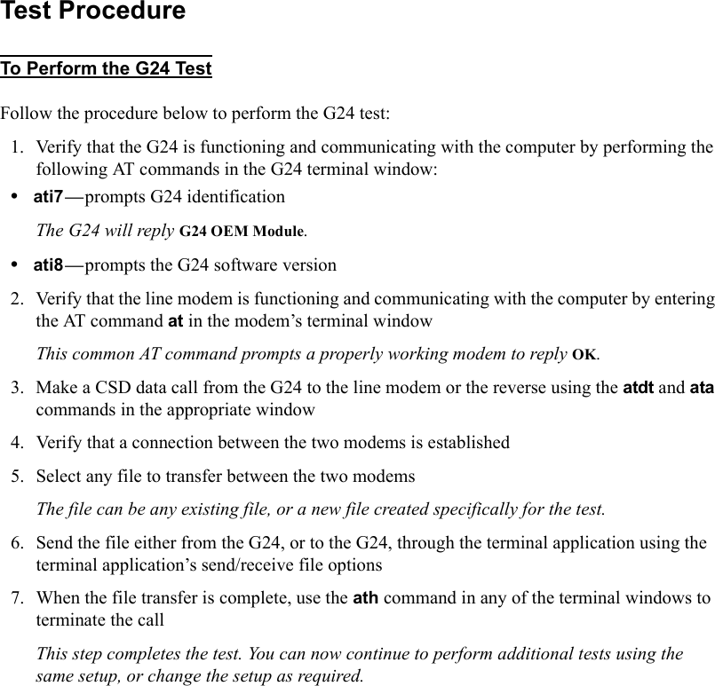 Test ProcedureTo Perform the G24 TestFollow the procedure below to perform the G24 test:1. Verify that the G24 is functioning and communicating with the computer by performing the following AT commands in the G24 terminal window:•ati7—prompts G24 identificationThe G24 will reply G24 OEM Module.•ati8—prompts the G24 software version2. Verify that the line modem is functioning and communicating with the computer by entering the AT command at in the modem’s terminal windowThis common AT command prompts a properly working modem to reply OK.3. Make a CSD data call from the G24 to the line modem or the reverse using the atdt and ata commands in the appropriate window4. Verify that a connection between the two modems is established5. Select any file to transfer between the two modemsThe file can be any existing file, or a new file created specifically for the test.6. Send the file either from the G24, or to the G24, through the terminal application using the terminal application’s send/receive file options7. When the file transfer is complete, use the ath command in any of the terminal windows to terminate the callThis step completes the test. You can now continue to perform additional tests using the same setup, or change the setup as required.