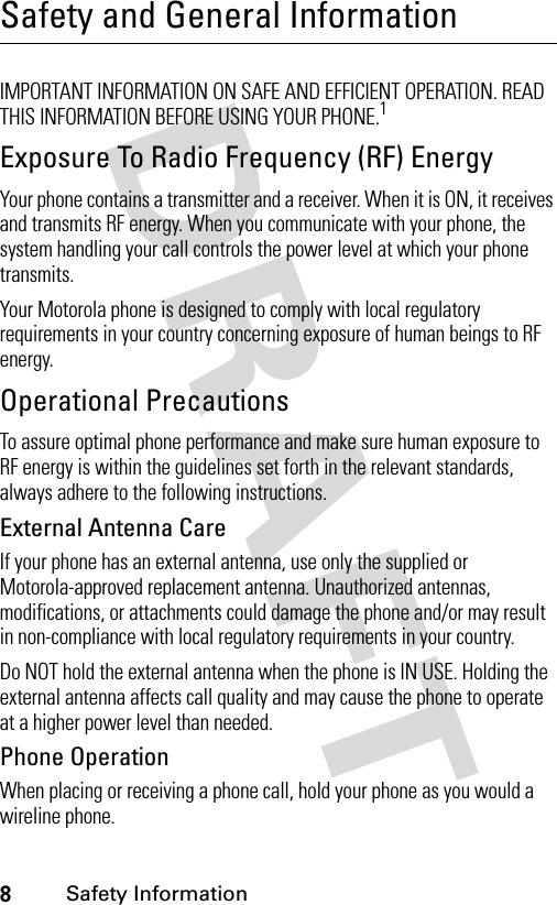 8Safety InformationSafety and General InformationSafety I nformationIMPORTANT INFORMATION ON SAFE AND EFFICIENT OPERATION. READ THIS INFORMATION BEFORE USING YOUR PHONE.1Exposure To Radio Frequency (RF) EnergyYour phone contains a transmitter and a receiver. When it is ON, it receives and transmits RF energy. When you communicate with your phone, the system handling your call controls the power level at which your phone transmits.Your Motorola phone is designed to comply with local regulatory requirements in your country concerning exposure of human beings to RF energy.Operational PrecautionsTo assure optimal phone performance and make sure human exposure to RF energy is within the guidelines set forth in the relevant standards, always adhere to the following instructions.External Antenna CareIf your phone has an external antenna, use only the supplied or Motorola-approved replacement antenna. Unauthorized antennas, modifications, or attachments could damage the phone and/or may result in non-compliance with local regulatory requirements in your country.Do NOT hold the external antenna when the phone is IN USE. Holding the external antenna affects call quality and may cause the phone to operate at a higher power level than needed.Phone OperationWhen placing or receiving a phone call, hold your phone as you would a wireline phone. 