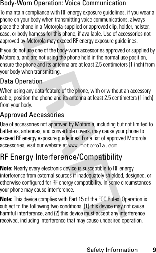 9Safety InformationBody-Worn Operation: Voice CommunicationTo maintain compliance with RF energy exposure guidelines, if you wear a phone on your body when transmitting voice communications, always place the phone in a Motorola-supplied or approved clip, holder, holster, case, or body harness for this phone, if available. Use of accessories not approved by Motorola may exceed RF energy exposure guidelines. If you do not use one of the body-worn accessories approved or supplied by Motorola, and are not using the phone held in the normal use position, ensure the phone and its antenna are at least 2.5 centimeters (1 inch) from your body when transmitting.Data OperationWhen using any data feature of the phone, with or without an accessory cable, position the phone and its antenna at least 2.5 centimeters (1 inch) from your body.Approved AccessoriesUse of accessories not approved by Motorola, including but not limited to batteries, antennas, and convertible covers, may cause your phone to exceed RF energy exposure guidelines. For a list of approved Motorola accessories, visit our website at www.motorola.com.RF Energy Interference/CompatibilityNote: Nearly every electronic device is susceptible to RF energy interference from external sources if inadequately shielded, designed, or otherwise configured for RF energy compatibility. In some circumstances your phone may cause interference.Note: This device complies with Part 15 of the FCC Rules. Operation is subject to the following two conditions: (1) this device may not cause harmful interference, and (2) this device must accept any interference received, including interference that may cause undesired operation.