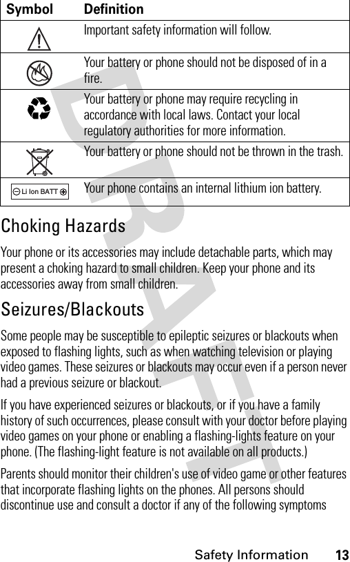 13Safety InformationChoking HazardsYour phone or its accessories may include detachable parts, which may present a choking hazard to small children. Keep your phone and its accessories away from small children.Seizures/BlackoutsSome people may be susceptible to epileptic seizures or blackouts when exposed to flashing lights, such as when watching television or playing video games. These seizures or blackouts may occur even if a person never had a previous seizure or blackout.If you have experienced seizures or blackouts, or if you have a family history of such occurrences, please consult with your doctor before playing video games on your phone or enabling a flashing-lights feature on your phone. (The flashing-light feature is not available on all products.)Parents should monitor their children&apos;s use of video game or other features that incorporate flashing lights on the phones. All persons should discontinue use and consult a doctor if any of the following symptoms Symbol DefinitionImportant safety information will follow.Your battery or phone should not be disposed of in a fire.Your battery or phone may require recycling in accordance with local laws. Contact your local regulatory authorities for more information.Your battery or phone should not be thrown in the trash.Your phone contains an internal lithium ion battery.032374o032376o032375o032377o032378oLi Ion BATT