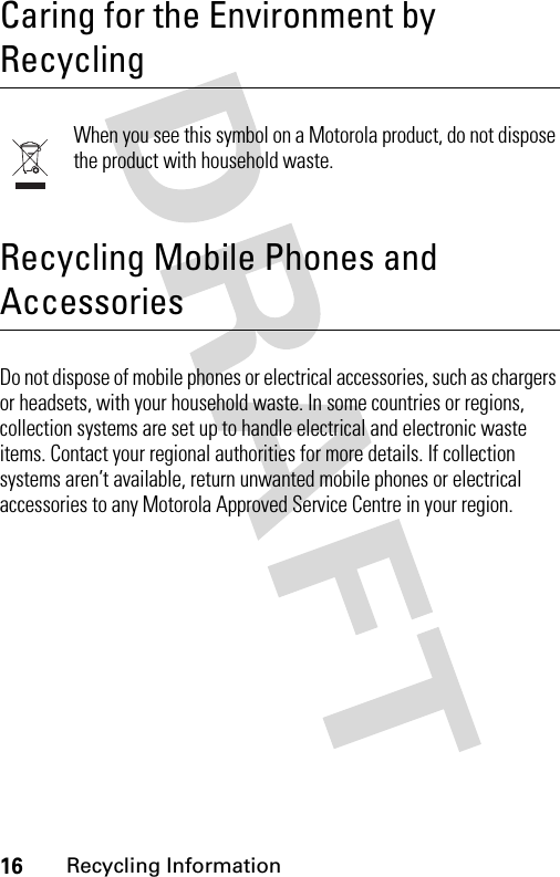 16Recycling Information Recycling InformationCaring for the Environment by RecyclingWhen you see this symbol on a Motorola product, do not dispose the product with household waste.Recycling Mobile Phones and AccessoriesDo not dispose of mobile phones or electrical accessories, such as chargers or headsets, with your household waste. In some countries or regions, collection systems are set up to handle electrical and electronic waste items. Contact your regional authorities for more details. If collection systems aren’t available, return unwanted mobile phones or electrical accessories to any Motorola Approved Service Centre in your region.