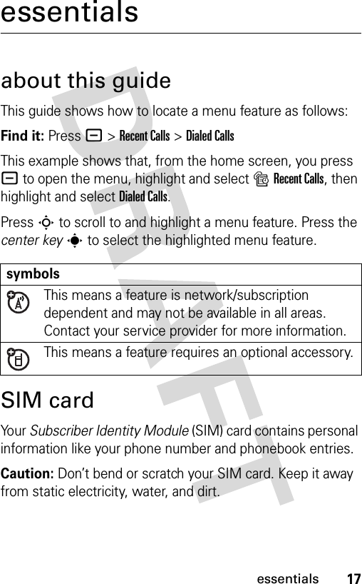 17essentialsessentialsabout this guideThis guide shows how to locate a menu feature as follows:Find it: Press - &gt;Recent Calls &gt;Dialed CallsThis example shows that, from the home screen, you press - to open the menu, highlight and select sRecent Calls, then highlight and select Dialed Calls.Press S to scroll to and highlight a menu feature. Press the center keys to select the highlighted menu feature.SIM cardYo u r  Subscriber Identity Module (SIM) card contains personal information like your phone number and phonebook entries.Caution: Don’t bend or scratch your SIM card. Keep it away from static electricity, water, and dirt.symbolsThis means a feature is network/subscription dependent and may not be available in all areas. Contact your service provider for more information.This means a feature requires an optional accessory.