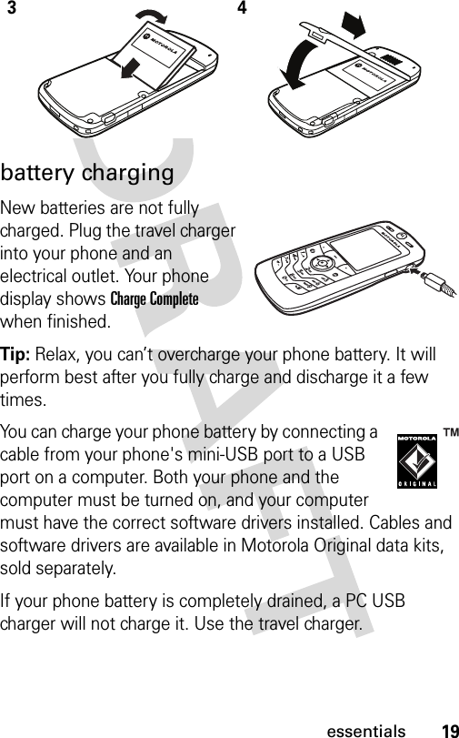 19essentialsbattery chargingNew batteries are not fully charged. Plug the travel charger into your phone and an electrical outlet. Your phone display shows Charge Complete when finished.Tip: Relax, you can’t overcharge your phone battery. It will perform best after you fully charge and discharge it a few times.You can charge your phone battery by connecting a cable from your phone&apos;s mini-USB port to a USB port on a computer. Both your phone and the computer must be turned on, and your computer must have the correct software drivers installed. Cables and software drivers are available in Motorola Original data kits, sold separately.If your phone battery is completely drained, a PC USB charger will not charge it. Use the travel charger.34