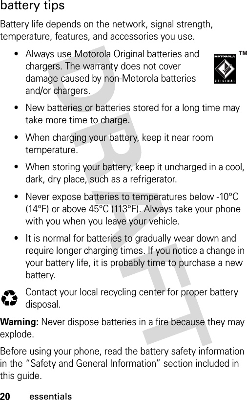 20essentialsbattery tipsBattery life depends on the network, signal strength, temperature, features, and accessories you use.•Always use Motorola Original batteries and chargers. The warranty does not cover damage caused by non-Motorola batteries and/or chargers.•New batteries or batteries stored for a long time may take more time to charge.•When charging your battery, keep it near room temperature.•When storing your battery, keep it uncharged in a cool, dark, dry place, such as a refrigerator.•Never expose batteries to temperatures below -10°C (14°F) or above 45°C (113°F). Always take your phone with you when you leave your vehicle.•It is normal for batteries to gradually wear down and require longer charging times. If you notice a change in your battery life, it is probably time to purchase a new battery.Contact your local recycling center for proper battery disposal.Warning: Never dispose batteries in a fire because they may explode.Before using your phone, read the battery safety information in the “Safety and General Information” section included in this guide. 032375o