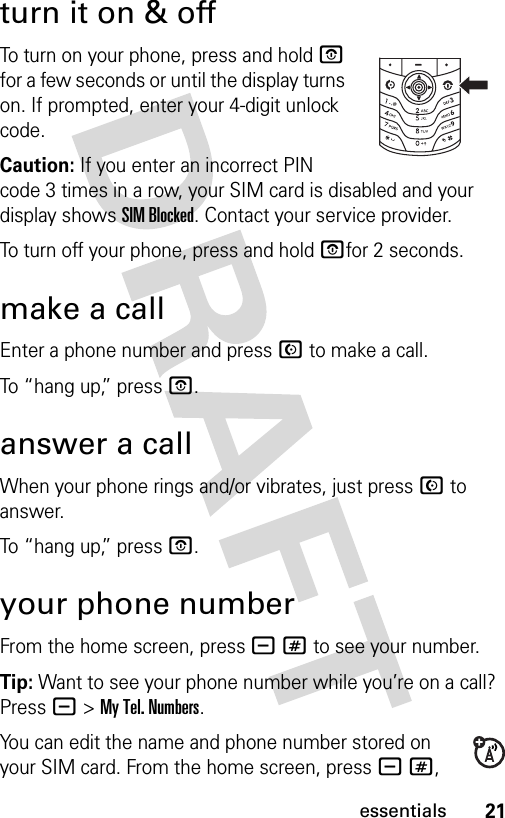 21essentialsturn it on &amp; offTo turn on your phone, press and hold P for a few seconds or until the display turns on. If prompted, enter your 4-digit unlock code.Caution: If you enter an incorrect PIN code 3 times in a row, your SIM card is disabled and your display shows SIM Blocked. Contact your service provider.To turn off your phone, press and hold Pfor 2 seconds.make a callEnter a phone number and press N to make a call.To “hang up,” press P.answer a callWhen your phone rings and/or vibrates, just press N to answer.To “hang up,” press P.your phone numberFrom the home screen, press -# to see your number.Tip: Want to see your phone number while you’re on a call? Press -&gt;My Tel. Numbers.You can edit the name and phone number stored on your SIM card. From the home screen, press -#, 