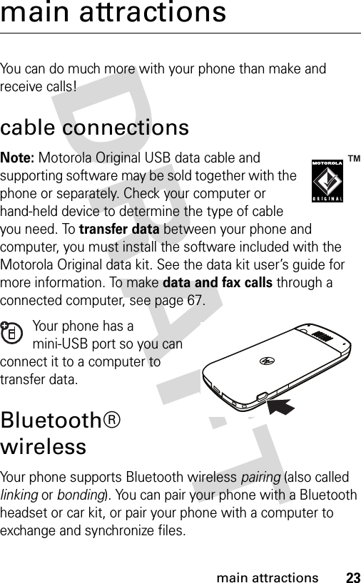 23main attractionsmain attractionsYou can do much more with your phone than make and receive calls!cable connectionsNote: Motorola Original USB data cable and supporting software may be sold together with the phone or separately. Check your computer or hand-held device to determine the type of cable you need. To transfer data between your phone and computer, you must install the software included with the Motorola Original data kit. See the data kit user’s guide for more information. To make data and fax calls through a connected computer, see page 67.Your phone has a mini-USB port so you can connect it to a computer to transfer data.Bluetooth® wirelessYour phone supports Bluetooth wireless pairing (also called linking or bonding). You can pair your phone with a Bluetooth headset or car kit, or pair your phone with a computer to exchange and synchronize files.