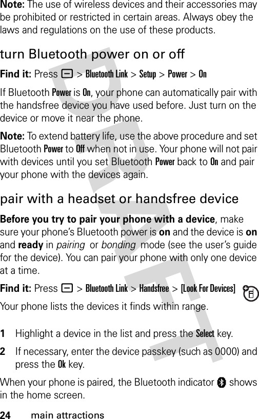 24main attractionsNote: The use of wireless devices and their accessories may be prohibited or restricted in certain areas. Always obey the laws and regulations on the use of these products. turn Bluetooth power on or offFind it: Press - &gt;Bluetooth Link &gt;Setup &gt;Power &gt;OnIf Bluetooth Power is On, your phone can automatically pair with the handsfree device you have used before. Just turn on the device or move it near the phone.Note: To extend battery life, use the above procedure and set Bluetooth Power to Off when not in use. Your phone will not pair with devices until you set Bluetooth Power back to On and pair your phone with the devices again.pair with a headset or handsfree deviceBefore you try to pair your phone with a device, make sure your phone’s Bluetooth power is on and the device is on and ready in pairing  or bonding  mode (see the user’s guide for the device). You can pair your phone with only one device at a time.Find it: Press - &gt;Bluetooth Link &gt;Handsfree &gt;[Look For Devices]Your phone lists the devices it finds within range. 1Highlight a device in the list and press the Selectkey.2If necessary, enter the device passkey (such as 0000) and press the Okkey.When your phone is paired, the Bluetooth indicator à shows in the home screen.