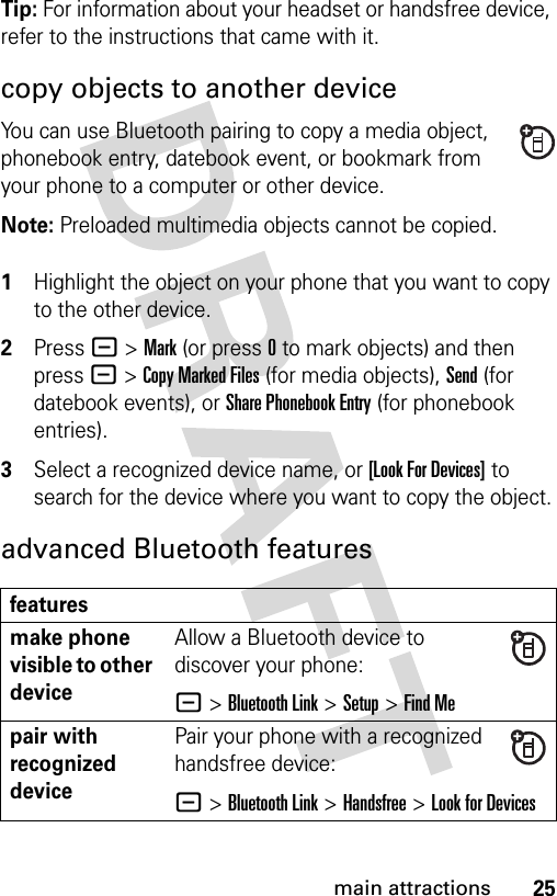 25main attractionsTip: For information about your headset or handsfree device, refer to the instructions that came with it.copy objects to another deviceYou can use Bluetooth pairing to copy a media object, phonebook entry, datebook event, or bookmark from your phone to a computer or other device.Note: Preloaded multimedia objects cannot be copied. 1Highlight the object on your phone that you want to copy to the other device.2Press - &gt; Mark (or press 0 to mark objects) and then press - &gt; Copy Marked Files (for media objects), Send (for datebook events), or Share Phonebook Entry (for phonebook entries).3Select a recognized device name, or [Look For Devices] to search for the device where you want to copy the object.advanced Bluetooth featuresfeaturesmake phone visible to other deviceAllow a Bluetooth device to discover your phone:- &gt;Bluetooth Link &gt;Setup &gt;Find Mepair with recognized devicePair your phone with a recognized handsfree device:- &gt;Bluetooth Link &gt;Handsfree &gt;Look for Devices