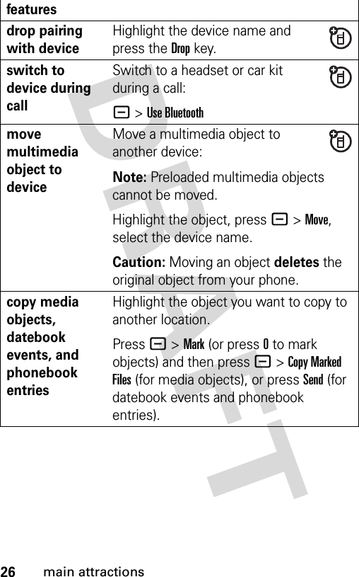 26main attractionsdrop pairing with deviceHighlight the device name and press the Dropkey.switch to device during callSwitch to a headset or car kit during a call:- &gt;Use Bluetoothmove multimedia object to deviceMove a multimedia object to another device:Note: Preloaded multimedia objects cannot be moved.Highlight the object, press - &gt;Move, select the device name.Caution: Moving an object deletes the original object from your phone.copy media objects, datebook events, and phonebook entriesHighlight the object you want to copy to another location.Press - &gt; Mark (or press 0 to mark objects) and then press - &gt; Copy Marked Files (for media objects), or press Send (for datebook events and phonebook entries).features