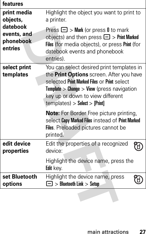 27main attractionsprint media objects, datebook events, and phonebook entriesHighlight the object you want to print to a printer.Press - &gt; Mark (or press 0 to mark objects) and then press - &gt; Print Marked Files (for media objects), or press Print (for datebook events and phonebook entries).select print templatesYou can select desired print templates in the Print Options screen. After you have selected Print Marked Files or Print select Template &gt; Change &gt; View (press navigation key up or down to view different templates) &gt; Select &gt; [Print]Note: For Border Free picture printing, select Copy Marked Files instead of Print Marked Files. Preloaded pictures cannot be printed.edit device propertiesEdit the properties of a recognized device:Highlight the device name, press the Editkey.set Bluetooth optionsHighlight the device name, press - &gt;Bluetooth Link &gt;Setupfeatures